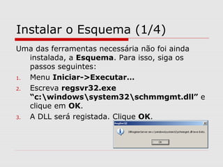 Instalar o Esquema (1/4)
Uma das ferramentas necessária não foi ainda
instalada, a Esquema. Para isso, siga os
passos seguintes:
1. Menu Iniciar->Executar…
2. Escreva regsvr32.exe
“c:windowssystem32schmmgmt.dll” e
clique em OK.
3. A DLL será registada. Clique OK.
 