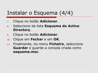 Instalar o Esquema (4/4)
7. Clique no botão Adicionar.
8. Seleccione da lista Esquema do Active
Directory.
9. Clique no botão Adicionar.
10. Clique em Fechar e em OK.
11. Finalmente, no menu Ficheiro, seleccione
Guardar e guarde a consola criada como
esquema.msc.
 
