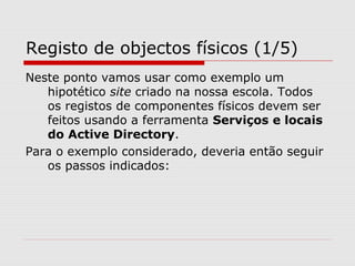Registo de objectos físicos (1/5)
Neste ponto vamos usar como exemplo um
hipotético site criado na nossa escola. Todos
os registos de componentes físicos devem ser
feitos usando a ferramenta Serviços e locais
do Active Directory.
Para o exemplo considerado, deveria então seguir
os passos indicados:
 
