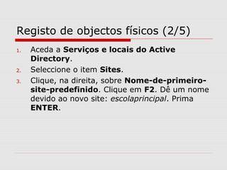 Registo de objectos físicos (2/5)
1. Aceda a Serviços e locais do Active
Directory.
2. Seleccione o item Sites.
3. Clique, na direita, sobre Nome-de-primeiro-
site-predefinido. Clique em F2. Dê um nome
devido ao novo site: escolaprincipal. Prima
ENTER.
 