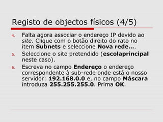 Registo de objectos físicos (4/5)
4. Falta agora associar o endereço IP devido ao
site. Clique com o botão direito do rato no
item Subnets e seleccione Nova rede….
5. Seleccione o site pretendido (escolaprincipal
neste caso).
6. Escreva no campo Endereço o endereço
correspondente à sub-rede onde está o nosso
servidor: 192.168.0.0 e, no campo Máscara
introduza 255.255.255.0. Prima OK.
 