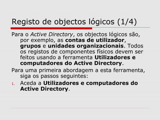 Registo de objectos lógicos (1/4)
Para o Active Directory, os objectos lógicos são,
por exemplo, as contas de utilizador,
grupos e unidades organizacionais. Todos
os registos de componentes físicos devem ser
feitos usando a ferramenta Utilizadores e
computadores do Active Directory.
Para uma primeira abordagem a esta ferramenta,
siga os passos seguintes:
1. Aceda a Utilizadores e computadores do
Active Directory.
 