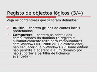 Registo de objectos lógicos (3/4)
Veja os contentores que já foram definidos:
 Builtin – contém grupos de contas locais
predefinidos.
 Computers – contém as contas dos
computadores do domínio (o registo é
automaticamente feito para computadores
com Windows NT, 2000 ou XP Professional;
não esquecer que o Windows XP Home edition
não permite a aderência a um domínio por
não suportar a partilha de ficheiros
avançada).
 