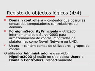 Registo de objectos lógicos (4/4)
 Domain controllers – contentor que possui as
contas dos computadores controladores de
domínio.
 ForeigmnSecurityPrincipals – utilizado
internamente pelo Server2003 para
armazenamento de contas importadas de
plataformas como Novell Netware ou UNIX.
 Users - contém contas de utilizadores, grupos de
contas.
O utilizador Administrador e o servidor
Hipolito2003 já estão no sítio deles: Users e
Domain Controllers, respectivamente.
 