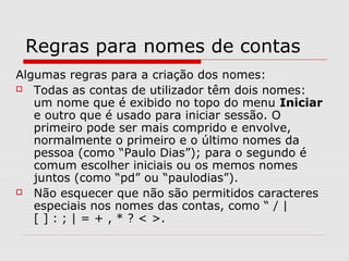 Regras para nomes de contas
Algumas regras para a criação dos nomes:
 Todas as contas de utilizador têm dois nomes:
um nome que é exibido no topo do menu Iniciar
e outro que é usado para iniciar sessão. O
primeiro pode ser mais comprido e envolve,
normalmente o primeiro e o último nomes da
pessoa (como “Paulo Dias”); para o segundo é
comum escolher iniciais ou os memos nomes
juntos (como “pd” ou “paulodias”).
 Não esquecer que não são permitidos caracteres
especiais nos nomes das contas, como “ / |
[ ] : ; | = + , * ? < >.
 