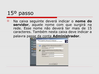 15º passo
 Na caixa seguinte deverá indicar o nome do
servidor, aquele nome com que surgirá na
rede. Esse nome não deverá ter mais de 15
caracteres. Também nesta caixa deve indicar a
palavra passe da conta Administrador.
 