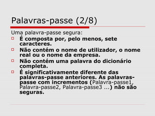 Palavras-passe (2/8)
Uma palavra-passe segura:
 É composta por, pelo menos, sete
caracteres.
 Não contém o nome de utilizador, o nome
real ou o nome da empresa.
 Não contém uma palavra do dicionário
completa.
 É significativamente diferente das
palavras-passe anteriores. As palavras-
passe com incrementos (Palavra-passe1,
Palavra-passe2, Palavra-passe3 ...) não são
seguras.
 