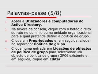 Palavras-passe (5/8)
1. Aceda a Utilizadores e computadores do
Active Directory.
2. Na árvore da consola, clique com o botão direito
do rato no domínio ou na unidade organizacional
para a qual pretende definir a política de grupo.
3. Clique em Propriedades e, em seguida, clique
no separador Política de grupo.
4. Clique numa entrada em Ligações de objectos
de política de grupo para seleccionar um
objecto de política de grupo (GPO) existente e,
em seguida, clique em Editar.
 