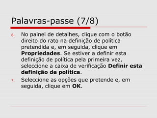 Palavras-passe (7/8)
6. No painel de detalhes, clique com o botão
direito do rato na definição de política
pretendida e, em seguida, clique em
Propriedades. Se estiver a definir esta
definição de política pela primeira vez,
seleccione a caixa de verificação Definir esta
definição de política.
7. Seleccione as opções que pretende e, em
seguida, clique em OK.
 