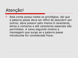 Atenção!
 Esta conta possui todos os privilégios, daí que
a palavra passe deva ser difícil de descobrir por
outros; deve possuir pelo menos 6 caracteres,
letras e números e até caracteres especiais são
permitidos. A caixa seguinte mostra a
mensagem que surge se a palavra passe
introduzida for considerada fraca:
 
