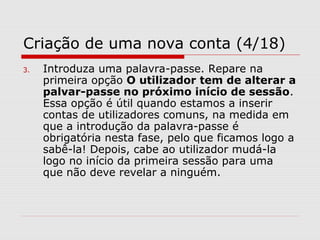 Criação de uma nova conta (4/18)
3. Introduza uma palavra-passe. Repare na
primeira opção O utilizador tem de alterar a
palvar-passe no próximo início de sessão.
Essa opção é útil quando estamos a inserir
contas de utilizadores comuns, na medida em
que a introdução da palavra-passe é
obrigatória nesta fase, pelo que ficamos logo a
sabê-la! Depois, cabe ao utilizador mudá-la
logo no início da primeira sessão para uma
que não deve revelar a ninguém.
 