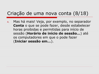 Criação de uma nova conta (8/18)
4. Mas há mais! Veja, por exemplo, no separador
Conta o que se pode fazer, desde estabelecer
horas proibidas e permitidas para início de
sessão (Horário de início de sessão…) até
os computadores em que o pode fazer
(Iniciar sessão em…).
 