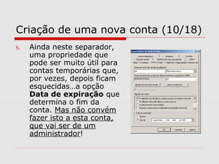 Criação de uma nova conta (10/18)
5. Ainda neste separador,
uma propriedade que
pode ser muito útil para
contas temporárias que,
por vezes, depois ficam
esquecidas…a opção
Data de expiração que
determina o fim da
conta. Mas não convém
fazer isto a esta conta,
que vai ser de um
administrador!
 