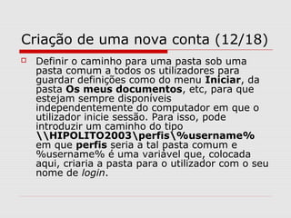 Criação de uma nova conta (12/18)
 Definir o caminho para uma pasta sob uma
pasta comum a todos os utilizadores para
guardar definições como do menu Iniciar, da
pasta Os meus documentos, etc, para que
estejam sempre disponíveis
independentemente do computador em que o
utilizador inicie sessão. Para isso, pode
introduzir um caminho do tipo
HIPOLITO2003perfis%username%
em que perfis seria a tal pasta comum e
%username% é uma variável que, colocada
aqui, criaria a pasta para o utilizador com o seu
nome de login.
 