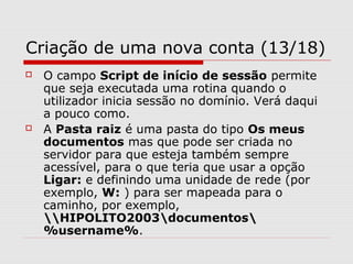 Criação de uma nova conta (13/18)
 O campo Script de início de sessão permite
que seja executada uma rotina quando o
utilizador inicia sessão no domínio. Verá daqui
a pouco como.
 A Pasta raiz é uma pasta do tipo Os meus
documentos mas que pode ser criada no
servidor para que esteja também sempre
acessível, para o que teria que usar a opção
Ligar: e definindo uma unidade de rede (por
exemplo, W: ) para ser mapeada para o
caminho, por exemplo,
HIPOLITO2003documentos
%username%.
 