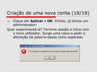 Criação de uma nova conta (18/18)
10. Clique em Aplicar e OK. Pronto, já temos um
administrador!
Quer experimentá-la? Termine sessão e inicie com
o novo utilizador. Surge uma caixa a pedir a
alteração da palavra-passe como esperado.
 