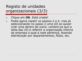 Registo de unidades
organizacionais (3/3)
4. Clique em OK. Está criada!
5. Podia agora repetir os passos 2 a 4, mas já
seleccionando no passo 2 uma UO se quiser
criar uma dentro de outra. Lembre-se que a
ideia das UO é reflectir a organização interna
da empresa à qual a rede pertence, fazendo
distribuição por departamentos, filiais, etc.
 