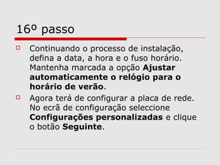 16º passo
 Continuando o processo de instalação,
defina a data, a hora e o fuso horário.
Mantenha marcada a opção Ajustar
automaticamente o relógio para o
horário de verão.
 Agora terá de configurar a placa de rede.
No ecrã de configuração seleccione
Configurações personalizadas e clique
o botão Seguinte.
 