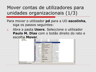 Mover contas de utilizadores para
unidades organizacionais (1/3)
Para mover o utilizador pd para a UO escolinha,
siga os passos seguintes:
1. Abra a pasta Users. Seleccione o utilizador
Paulo M. Dias com o botão direito do rato e
escolha Mover.
 