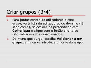Criar grupos (3/4)
3. Para juntar contas de utilizadores a este
grupo, vá à lista de utilizadores do domínio (já
sabe como), seleccione os pretendidos com
Ctrl-clique e clique com o botão direito do
rato sobre um dos seleccionados.
4. Do menu que surge, escolha Adicionar a um
grupo…e na caixa introduza o nome do grupo.
 