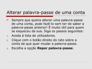 Alterar palavra-passe de uma conta
 Sempre que queira alterar uma palavra-passe
de uma conta, pode fazê-lo sem ter de saber a
palavra-passe anterior! É muito útil para quem
se esqueceu da sua. Siga os passos seguintes:
1. Aceda à lista de utilizadores.
2. Clique com o botão direito do rato sobre a
conta de que quer mudar a palavra-passe.
3. Escolha a opção Repor palavra-passe.
 