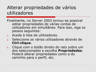 Alterar propriedades de vários
utilizadores
Finalmente, no Server 2003 tornou-se possível
editar propriedades de várias contas de
utilizadores em simultâneo. Para isso, siga os
passos seguintes:
1. Aceda à lista de utilizadores.
2. Seleccione os vários utilizadores através de
Ctrl-clique.
3. Clique com o botão direito do rato sobre um
dos seleccionados e escolha Propriedades.
Poderá alterar propriedades como a do
caminho para o perfil, etc.
 