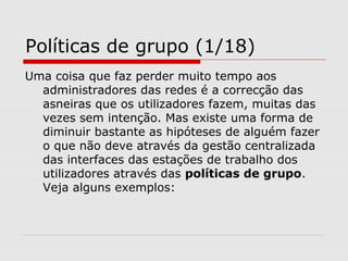 Políticas de grupo (1/18)
Uma coisa que faz perder muito tempo aos
administradores das redes é a correcção das
asneiras que os utilizadores fazem, muitas das
vezes sem intenção. Mas existe uma forma de
diminuir bastante as hipóteses de alguém fazer
o que não deve através da gestão centralizada
das interfaces das estações de trabalho dos
utilizadores através das políticas de grupo.
Veja alguns exemplos:
 