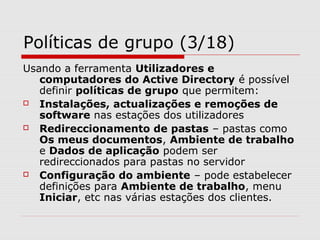 Políticas de grupo (3/18)
Usando a ferramenta Utilizadores e
computadores do Active Directory é possível
definir políticas de grupo que permitem:
 Instalações, actualizações e remoções de
software nas estações dos utilizadores
 Redireccionamento de pastas – pastas como
Os meus documentos, Ambiente de trabalho
e Dados de aplicação podem ser
redireccionados para pastas no servidor
 Configuração do ambiente – pode estabelecer
definições para Ambiente de trabalho, menu
Iniciar, etc nas várias estações dos clientes.
 