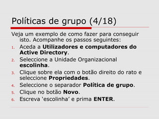 Políticas de grupo (4/18)
Veja um exemplo de como fazer para conseguir
isto. Acompanhe os passos seguintes:
1. Aceda a Utilizadores e computadores do
Active Directory.
2. Seleccione a Unidade Organizacional
escolinha.
3. Clique sobre ela com o botão direito do rato e
seleccione Propriedades.
4. Seleccione o separador Política de grupo.
5. Clique no botão Novo.
6. Escreva ‘escolinha’ e prima ENTER.
 