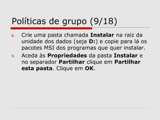 Políticas de grupo (9/18)
8. Crie uma pasta chamada Instalar na raiz da
unidade dos dados (seja D:) e copie para lá os
pacotes MSI dos programas que quer instalar.
9. Aceda às Propriedades da pasta Instalar e
no separador Partilhar clique em Partilhar
esta pasta. Clique em OK.
 