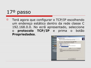 17º passo
 Terá agora que configurar o TCP/IP escolhendo
um endereço estático dentro da rede classe C
192.168.0.0. No ecrã apresentado, seleccione
o protocolo TCP/IP e prima o botão
Propriedades.
 