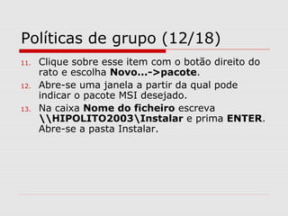 Políticas de grupo (12/18)
11. Clique sobre esse item com o botão direito do
rato e escolha Novo...->pacote.
12. Abre-se uma janela a partir da qual pode
indicar o pacote MSI desejado.
13. Na caixa Nome do ficheiro escreva
HIPOLITO2003Instalar e prima ENTER.
Abre-se a pasta Instalar.
 
