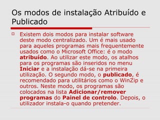 Os modos de instalação Atribuído e
Publicado
 Existem dois modos para instalar software
deste modo centralizado. Um é mais usado
para aqueles programas mais frequentemente
usados como o Microsoft Office: é o modo
atribuído. Ao utilizar este modo, os atalhos
para os programas são inseridos no menu
Iniciar e a instalação dá-se na primeira
utilização. O segundo modo, o publicado, é
recomendado para utilitários como o WinZip e
outros. Neste modo, os programas são
colocados na lista Adicionar/remover
programas do Painel de controlo. Depois, o
utilizador instala-o quando pretender.
 