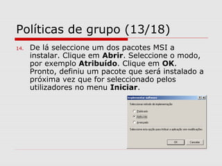 Políticas de grupo (13/18)
14. De lá seleccione um dos pacotes MSI a
instalar. Clique em Abrir. Seleccione o modo,
por exemplo Atribuído. Clique em OK.
Pronto, definiu um pacote que será instalado a
próxima vez que for seleccionado pelos
utilizadores no menu Iniciar.
 