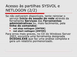 Acesso às partilhas SYSVOL e
NETLOGON (2/2)
Se não estiverem disponíveis, tente reiniciar o
serviço Início de sessão de rede através da
ferramenta Serviços das Ferramentas
administrativas ou, mais facilmente, pela
linha de comandos:
 net stop netlogon [ENTER]
 net start netlogon [ENTER]
Para erros mais graves, no CD do Windows Server
2003, encontra uma ferramenta designada
DCDIAG.EXE que faz uma análise completa e
gera um relatório pormenorizado.
 