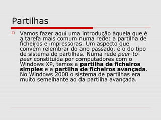 Partilhas
 Vamos fazer aqui uma introdução àquela que é
a tarefa mais comum numa rede: a partilha de
ficheiros e impressoras. Um aspecto que
convém relembrar do ano passado, é o do tipo
de sistema de partilhas. Numa rede peer-to-
peer constituída por computadores com o
Windows XP, temos a partilha de ficheiros
simples e a partilha de ficheiros avançada.
No Windows 2000 o sistema de partilhas era
muito semelhante ao da partilha avançada.
 