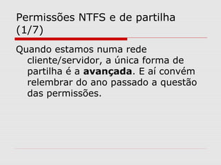Permissões NTFS e de partilha
(1/7)
Quando estamos numa rede
cliente/servidor, a única forma de
partilha é a avançada. E aí convém
relembrar do ano passado a questão
das permissões.
 
