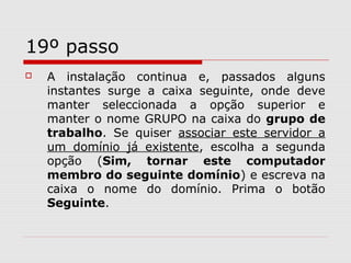 19º passo
 A instalação continua e, passados alguns
instantes surge a caixa seguinte, onde deve
manter seleccionada a opção superior e
manter o nome GRUPO na caixa do grupo de
trabalho. Se quiser associar este servidor a
um domínio já existente, escolha a segunda
opção (Sim, tornar este computador
membro do seguinte domínio) e escreva na
caixa o nome do domínio. Prima o botão
Seguinte.
 