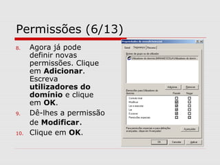 Permissões (6/13)
8. Agora já pode
definir novas
permissões. Clique
em Adicionar.
Escreva
utilizadores do
domínio e clique
em OK.
9. Dê-lhes a permissão
de Modificar.
10. Clique em OK.
 
