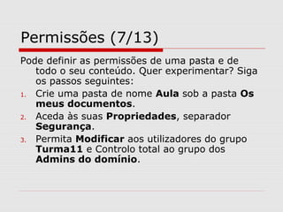 Permissões (7/13)
Pode definir as permissões de uma pasta e de
todo o seu conteúdo. Quer experimentar? Siga
os passos seguintes:
1. Crie uma pasta de nome Aula sob a pasta Os
meus documentos.
2. Aceda às suas Propriedades, separador
Segurança.
3. Permita Modificar aos utilizadores do grupo
Turma11 e Controlo total ao grupo dos
Admins do domínio.
 