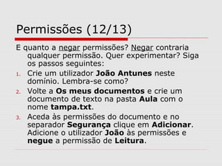 Permissões (12/13)
E quanto a negar permissões? Negar contraria
qualquer permissão. Quer experimentar? Siga
os passos seguintes:
1. Crie um utilizador João Antunes neste
domínio. Lembra-se como?
2. Volte a Os meus documentos e crie um
documento de texto na pasta Aula com o
nome tampa.txt.
3. Aceda às permissões do documento e no
separador Segurança clique em Adicionar.
Adicione o utilizador João às permissões e
negue a permissão de Leitura.
 