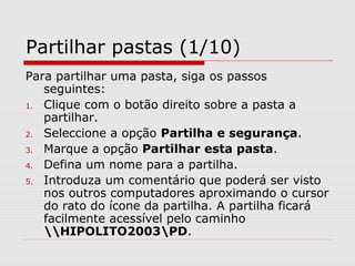 Partilhar pastas (1/10)
Para partilhar uma pasta, siga os passos
seguintes:
1. Clique com o botão direito sobre a pasta a
partilhar.
2. Seleccione a opção Partilha e segurança.
3. Marque a opção Partilhar esta pasta.
4. Defina um nome para a partilha.
5. Introduza um comentário que poderá ser visto
nos outros computadores aproximando o cursor
do rato do ícone da partilha. A partilha ficará
facilmente acessível pelo caminho
HIPOLITO2003PD.
 