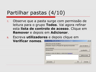 Partilhar pastas (4/10)
7. Observe que a pasta surge com permissão de
leitura para o grupo Todos. Vai agora refinar
esta lista de controlo de acesso. Clique em
Remover e depois em Adicionar.
8. Escreva utilizadores e depois clique em
Verificar nomes.
 