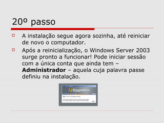 20º passo
 A instalação segue agora sozinha, até reiniciar
de novo o computador.
 Após a reinicialização, o Windows Server 2003
surge pronto a funcionar! Pode iniciar sessão
com a única conta que ainda tem –
Administrador – aquela cuja palavra passe
definiu na instalação.
 