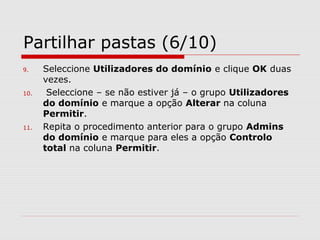 Partilhar pastas (6/10)
9. Seleccione Utilizadores do domínio e clique OK duas
vezes.
10. Seleccione – se não estiver já – o grupo Utilizadores
do domínio e marque a opção Alterar na coluna
Permitir.
11. Repita o procedimento anterior para o grupo Admins
do domínio e marque para eles a opção Controlo
total na coluna Permitir.
 