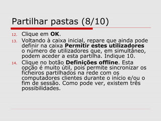 Partilhar pastas (8/10)
12. Clique em OK.
13. Voltando à caixa inicial, repare que ainda pode
definir na caixa Permitir estes utilizadores
o número de utilizadores que, em simultâneo,
podem aceder a esta partilha. Indique 10.
14. Clique no botão Definições offline. Esta
opção é muito útil, pois permite sincronizar os
ficheiros partilhados na rede com os
computadores clientes durante o início e/ou o
fim de sessão. Como pode ver, existem três
possibilidades.
 