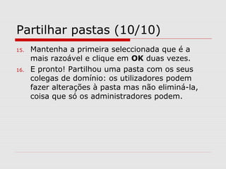 Partilhar pastas (10/10)
15. Mantenha a primeira seleccionada que é a
mais razoável e clique em OK duas vezes.
16. E pronto! Partilhou uma pasta com os seus
colegas de domínio: os utilizadores podem
fazer alterações à pasta mas não eliminá-la,
coisa que só os administradores podem.
 