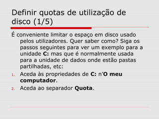 Definir quotas de utilização de
disco (1/5)
É conveniente limitar o espaço em disco usado
pelos utilizadores. Quer saber como? Siga os
passos seguintes para ver um exemplo para a
unidade C: mas que é normalmente usada
para a unidade de dados onde estão pastas
partilhadas, etc:
1. Aceda às propriedades de C: n’O meu
computador.
2. Aceda ao separador Quota.
 