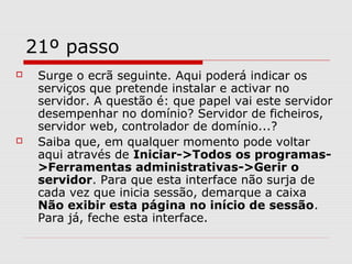 21º passo
 Surge o ecrã seguinte. Aqui poderá indicar os
serviços que pretende instalar e activar no
servidor. A questão é: que papel vai este servidor
desempenhar no domínio? Servidor de ficheiros,
servidor web, controlador de domínio...?
 Saiba que, em qualquer momento pode voltar
aqui através de Iniciar->Todos os programas-
>Ferramentas administrativas->Gerir o
servidor. Para que esta interface não surja de
cada vez que inicia sessão, demarque a caixa
Não exibir esta página no início de sessão.
Para já, feche esta interface.
 