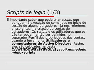 Scripts de login (1/3)
É importante saber que pode criar scripts que
obriguem à execução de comandos no início de
sessão de alguns utilizadores. Já nos referimos
a isso antes, na criação de contas de
utilizadores. Os scripts e os utilizadores que os
vão ter podem então ser definidos no
separador Perfil das propriedades das contas,
usando a ferramenta Utilizadores e
computadores do Active Directory. Assim,
eles são colocados na pasta
C:WINDOWSSYSVOLSysvolnomedodo
mínioscripts.
 